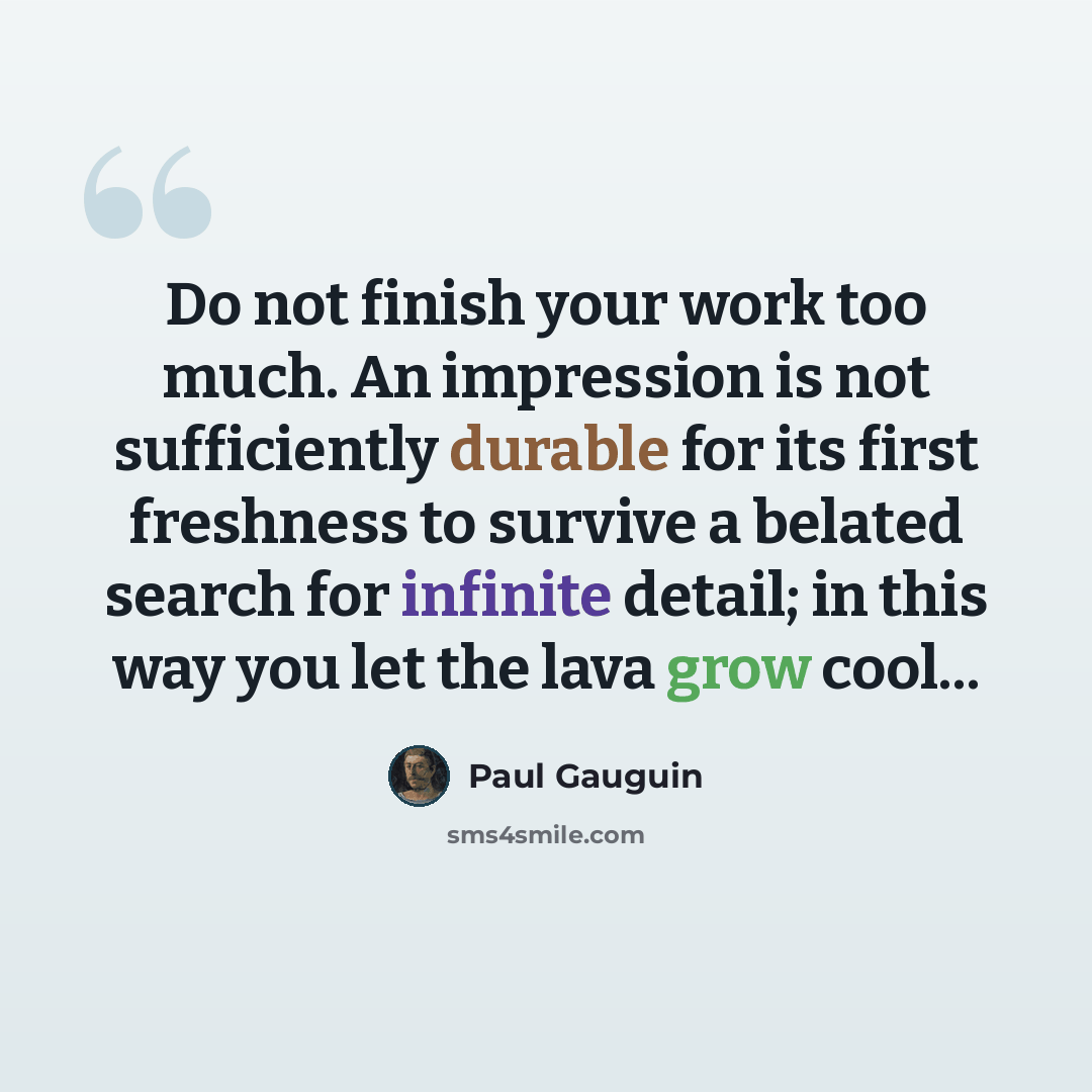 “Do not finish your work too much. An impression is not sufficiently durable for its first freshness to survive a belated search for infinite detail; in this way you let the lava grow cool...” quote by Paul Gauguin