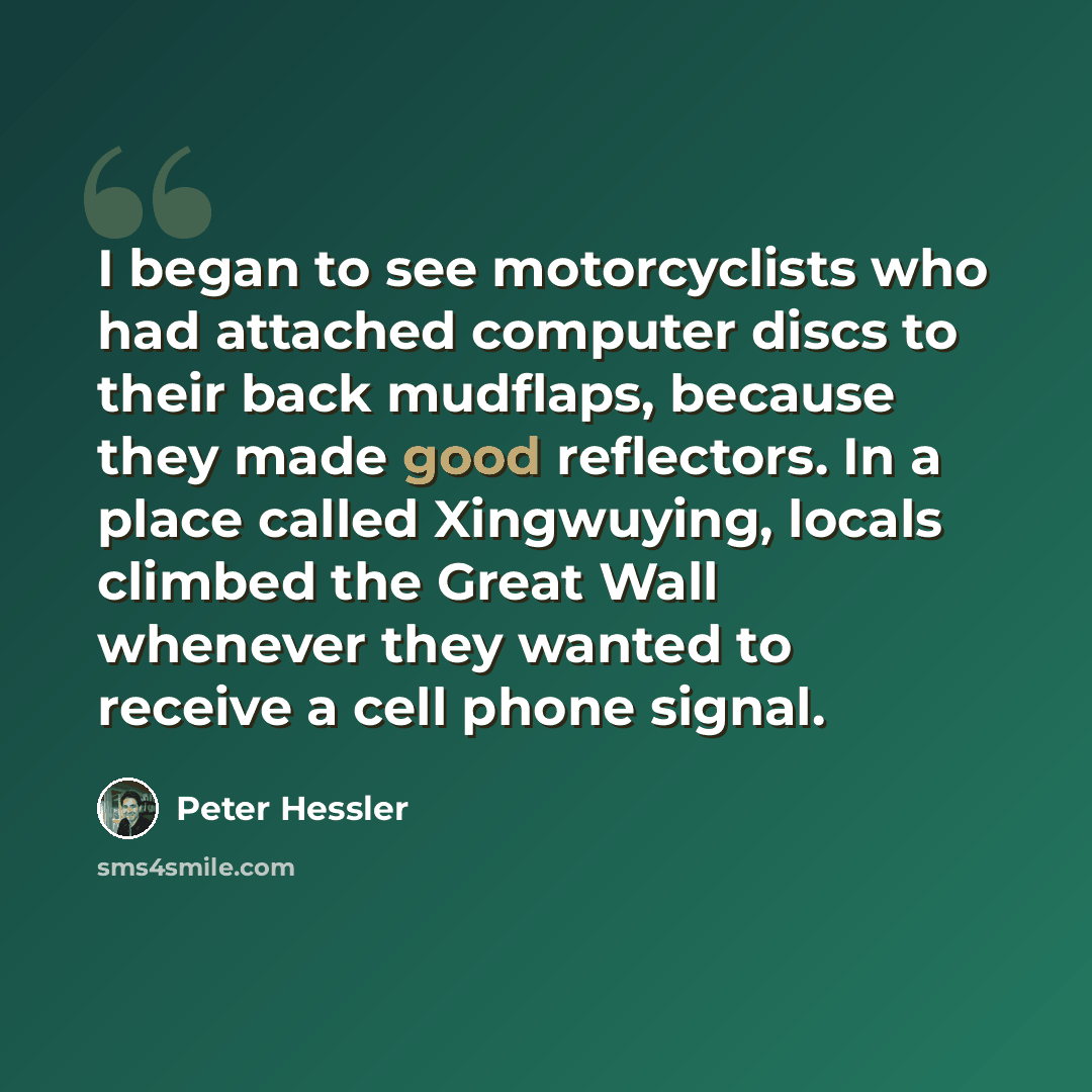“I began to see motorcyclists who had attached computer discs to their back mudflaps, because they made good reflectors. In a place called Xingwuying, locals climbed the Great Wall whenever they wanted to receive a cell phone signal.” quote by Peter Hessler