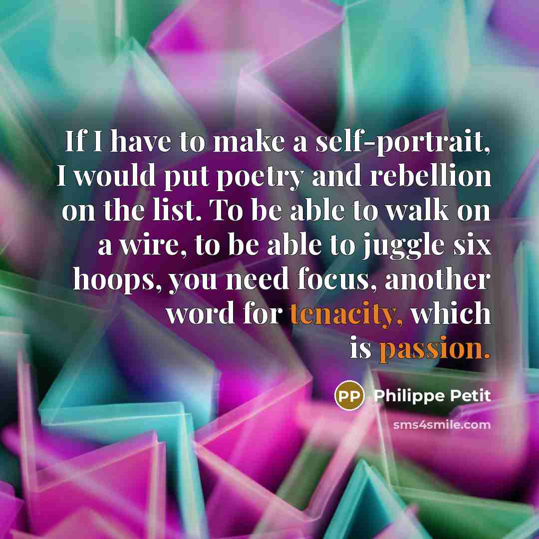 “If I have to make a self-portrait, I would put poetry and rebellion on the list. To be able to walk on a wire, to be able to juggle six hoops, you need focus, another word for tenacity, which is passion.” quote by Philippe Petit