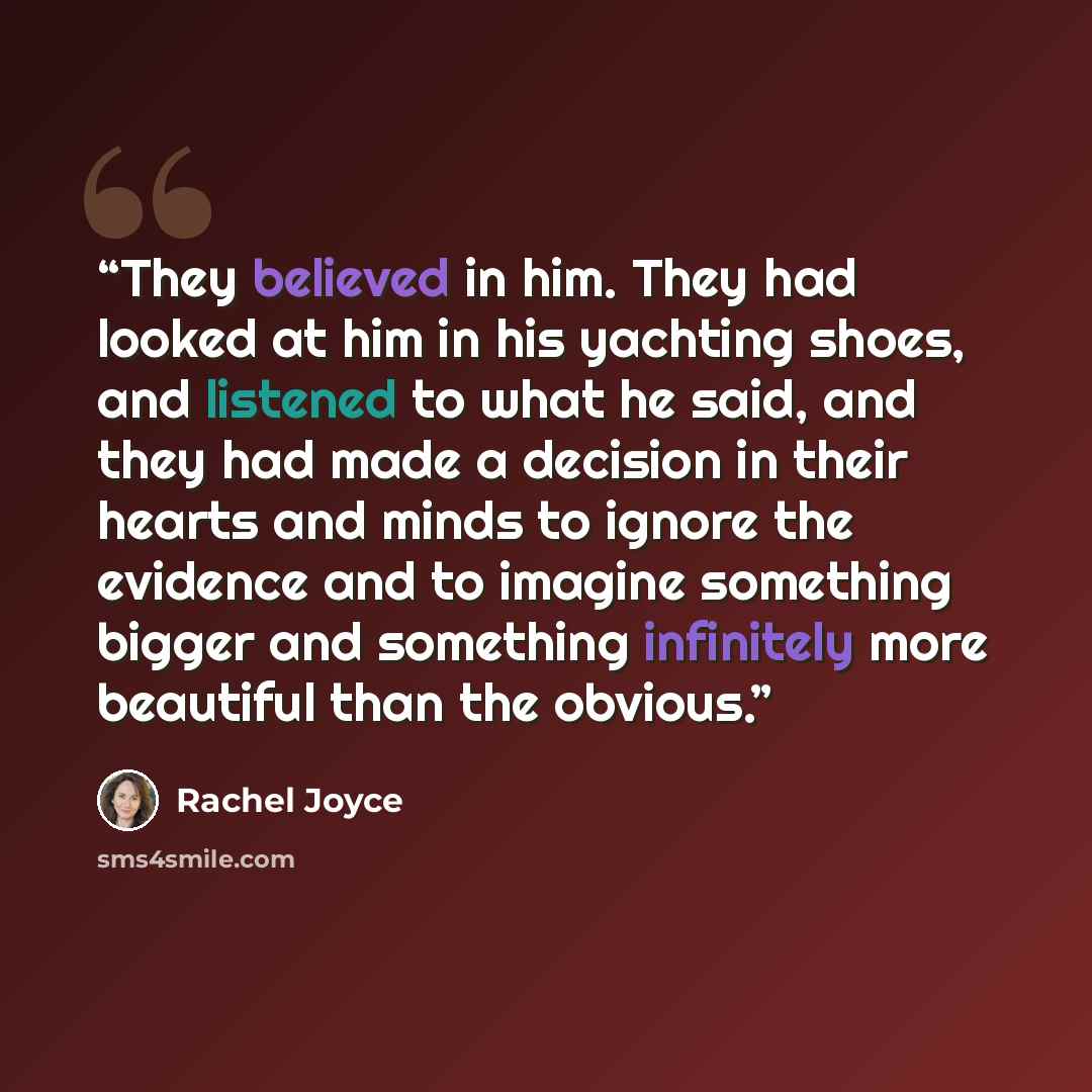“They believed in him. They had looked at him in his yachting shoes, and listened to what he said, and they had made a decision in their hearts and minds to ignore the evidence and to imagine something bigger and something infinitely more beautiful than the obvious.” quote by Rachel Joyce