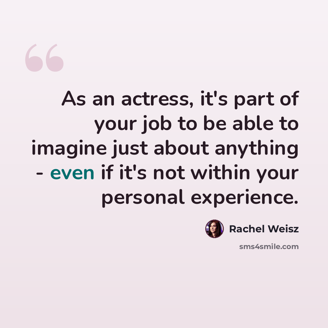 “As an actress, it's part of your job to be able to imagine just about anything - even if it's not within your personal experience.” quote by Rachel Weisz