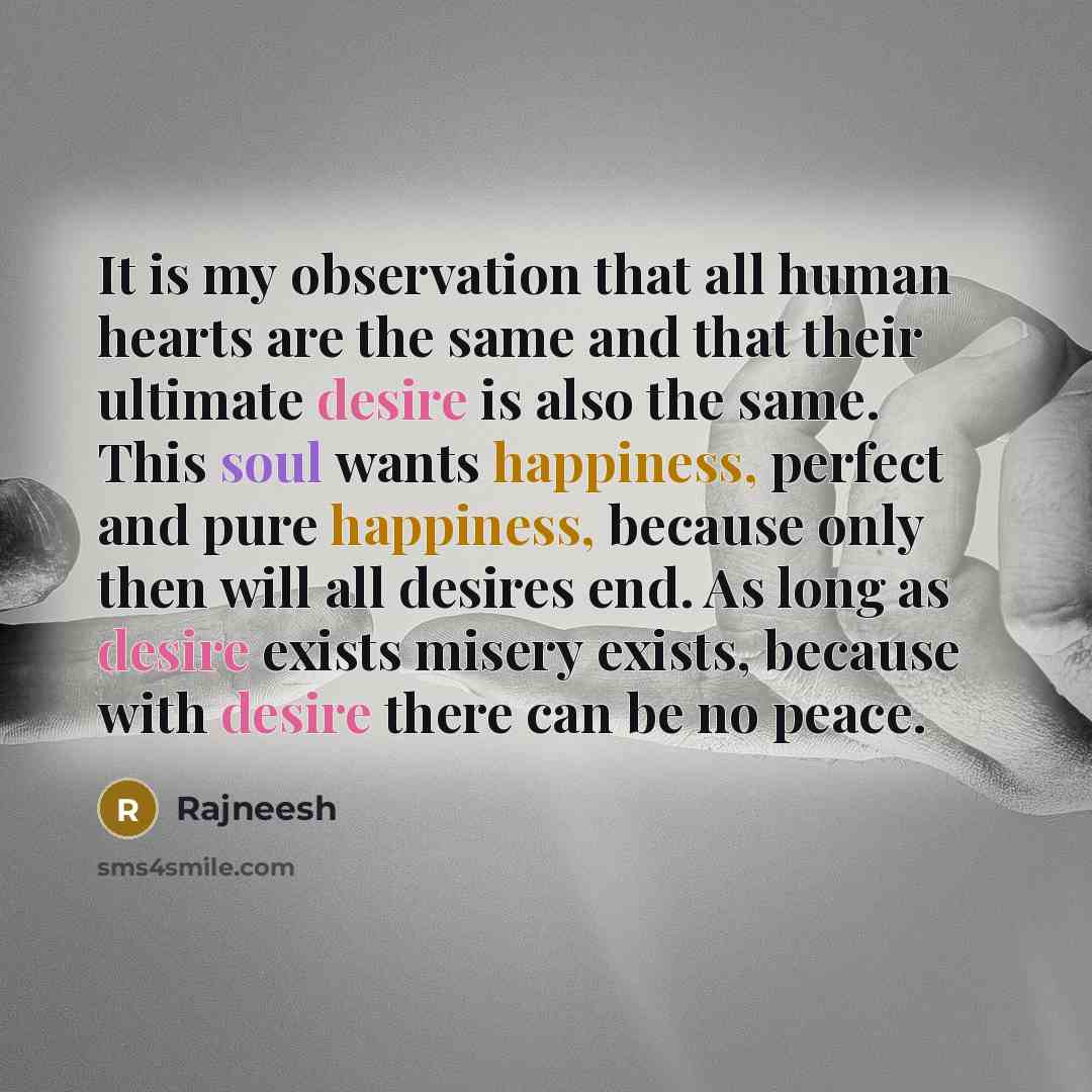 “It is my observation that all human hearts are the same and that their ultimate desire is also the same. This soul wants happiness, perfect and pure happiness, because only then will all desires end. As long as desire exists misery exists, because with desire there can be no peace.” quote by Rajneesh
