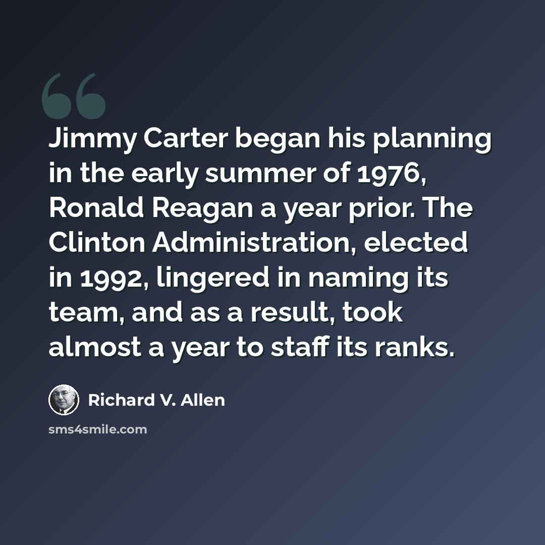 “Jimmy Carter began his planning in the early summer of 1976, Ronald Reagan a year prior. The Clinton Administration, elected in 1992, lingered in naming its team, and as a result, took almost a year to staff its ranks.” quote by Richard V. Allen