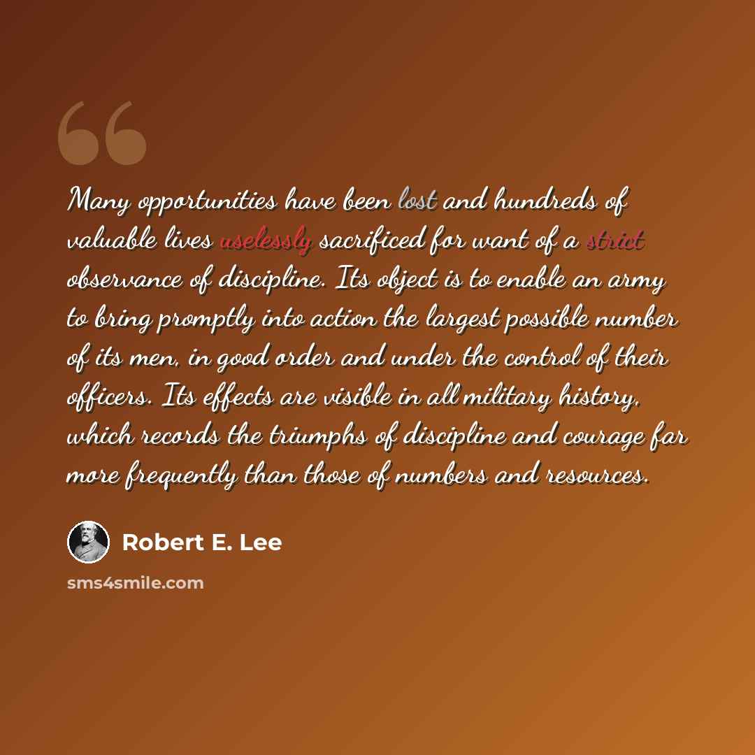 “Many opportunities have been lost and hundreds of valuable lives uselessly sacrificed for want of a strict observance of discipline. Its object is to enable an army to bring promptly into action the largest possible number of its men, in good order and under the control of their officers. Its…” quote by Robert E. Lee