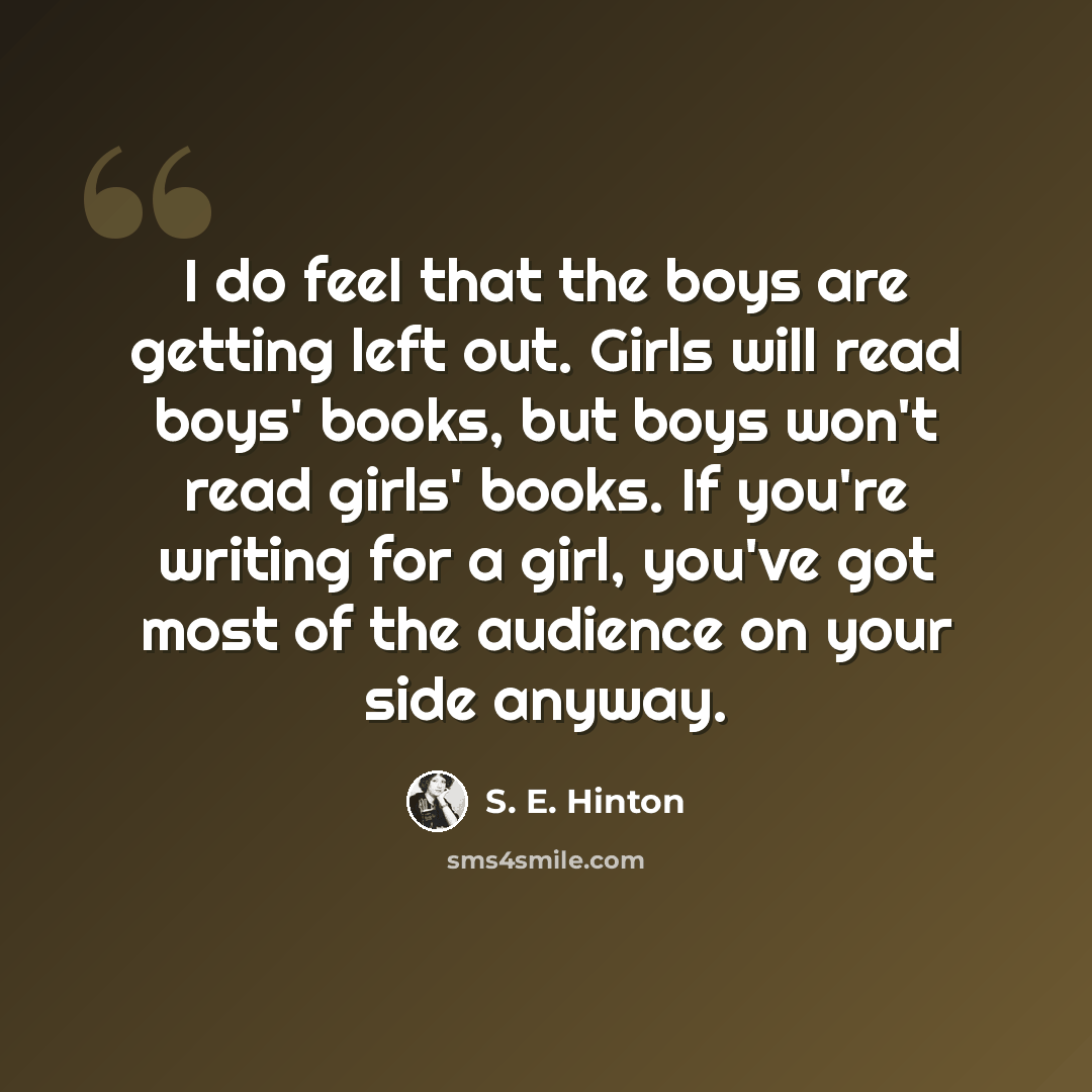 “I do feel that the boys are getting left out. Girls will read boys' books, but boys won't read girls' books. If you're writing for a girl, you've got most of the audience on your side anyway.” quote by S. E. Hinton