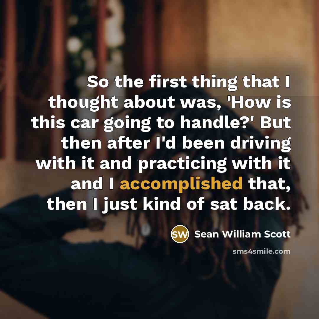 “So the first thing that I thought about was, 'How is this car going to handle?' But then after I'd been driving with it and practicing with it and I accomplished that, then I just kind of sat back.” quote by Sean William Scott