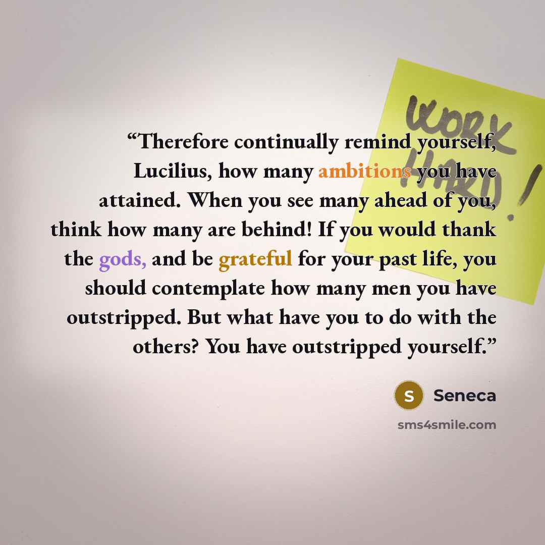 “Therefore continually remind yourself, Lucilius, how many ambitions you have attained. When you see many ahead of you, think how many are behind! If you would thank the gods, and be grateful for your past life, you should contemplate how many men you have outstripped. But what have you to do with…” quote by Seneca