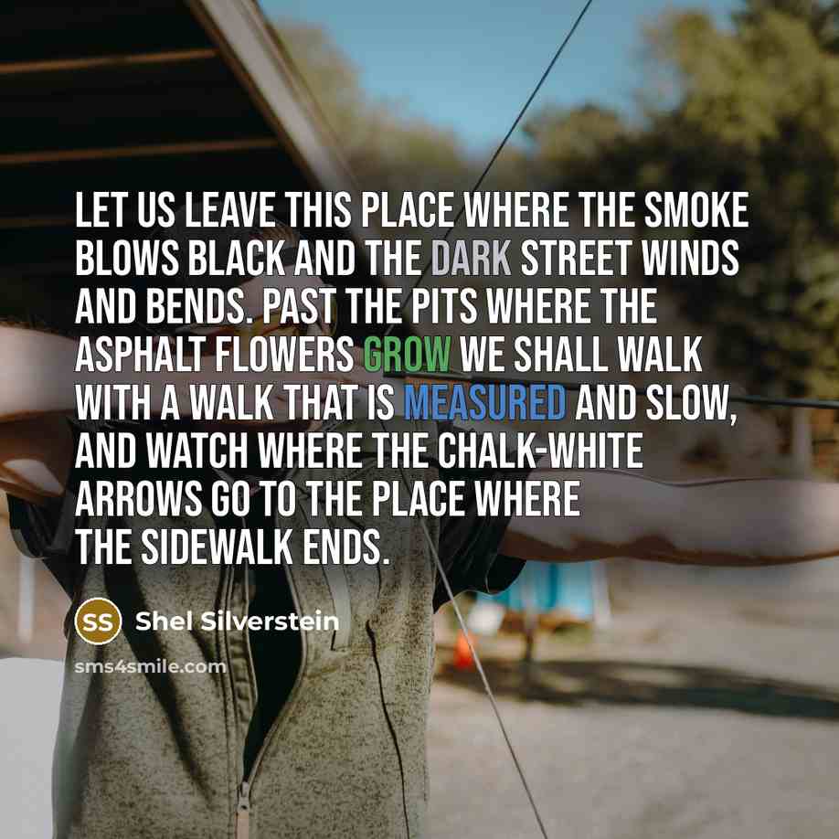 “Let us leave this place where the smoke blows black And the dark street winds and bends. Past the pits where the asphalt flowers grow We shall walk with a walk that is measured and slow, And watch where the chalk-white arrows go To the place where the sidewalk ends.” quote by Shel Silverstein