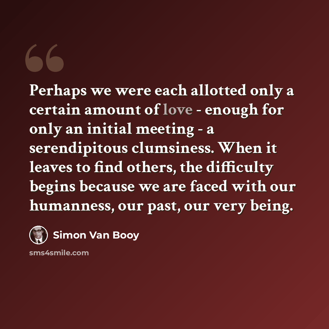 “Perhaps we were each allotted only a certain amount of love - enough for only an initial meeting - a serendipitous clumsiness. When it leaves to find others, the difficulty begins because we are faced with our humanness, our past, our very being.” quote by Simon Van Booy
