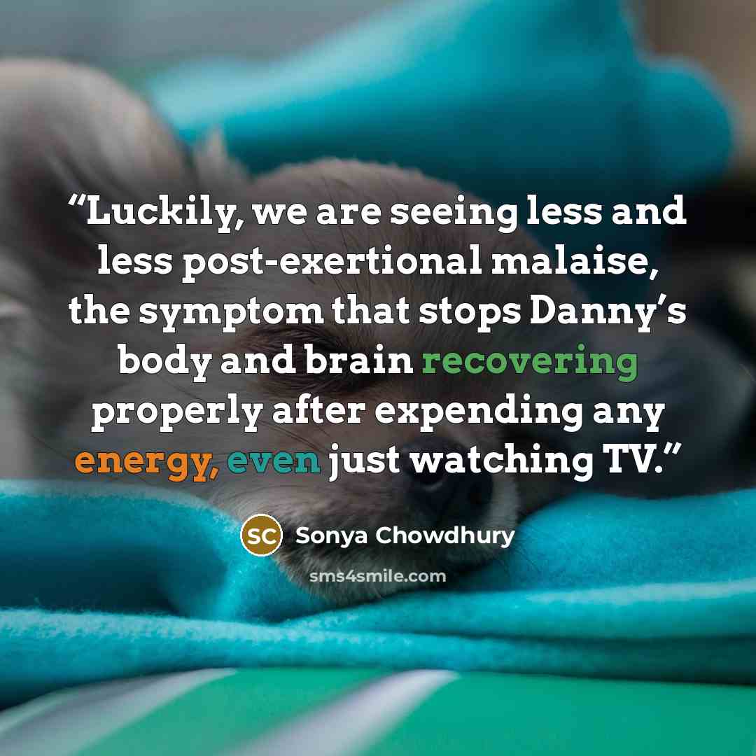 “Luckily, we are seeing less and less post-exertional malaise, the symptom that stops Danny’s body and brain recovering properly after expending any energy, even just watching TV.” quote by Sonya Chowdhury