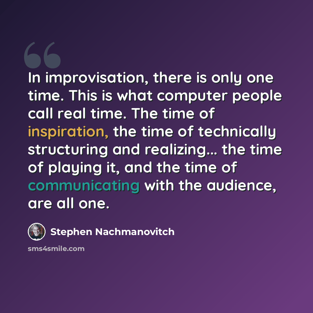 “In improvisation, there is only one time. This is what computer people call real time. The time of inspiration, the time of technically structuring and realizing... the time of playing it, and the time of communicating with the audience, are all one.” quote by Stephen Nachmanovitch