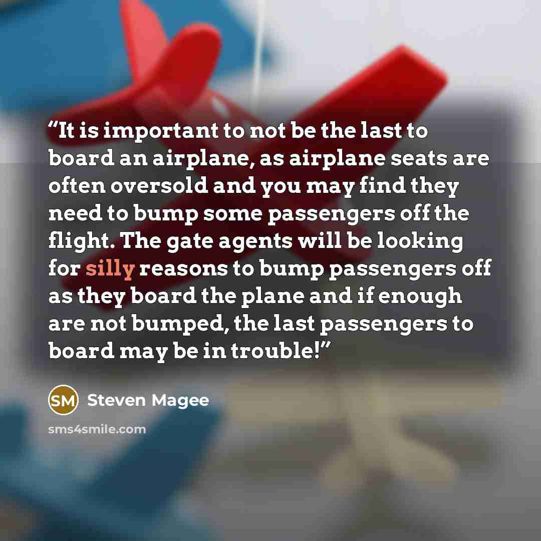 “It is important to not be the last to board an airplane, as airplane seats are often oversold and you may find they need to bump some passengers off the flight. The gate agents will be looking for silly reasons to bump passengers off as they board the plane and if enough are not bumped, the last…” quote by Steven Magee