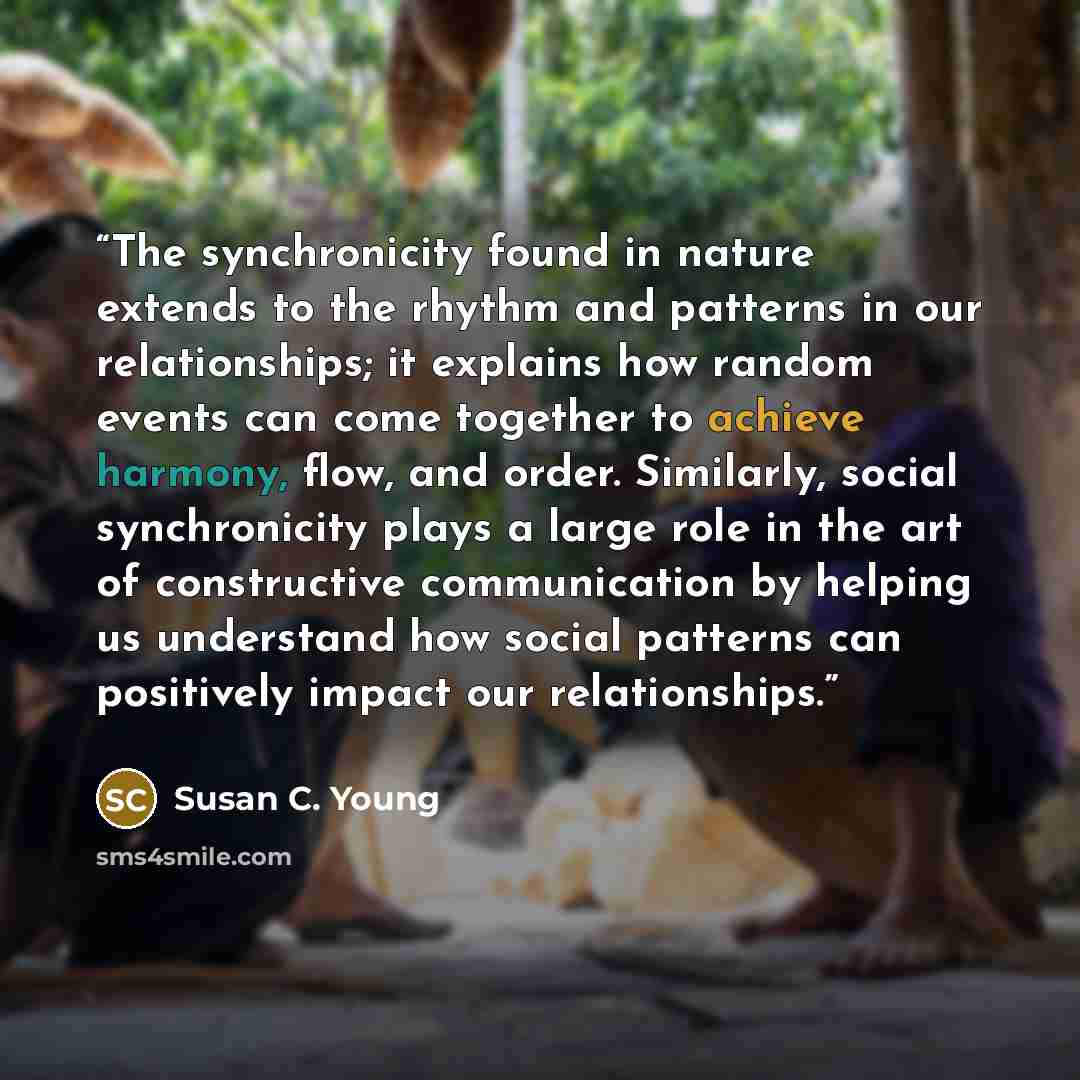 “The synchronicity found in nature extends to the rhythm and patterns in our relationships; it explains how random events can come together to achieve harmony, flow, and order. Similarly, social synchronicity plays a large role in the art of constructive communication by helping us understand how…” quote by Susan C. Young