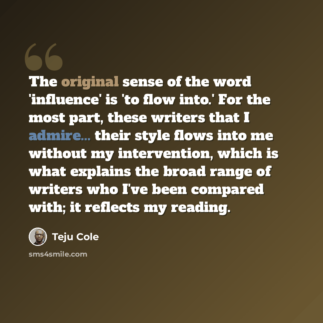 “The original sense of the word 'influence' is 'to flow into.' For the most part, these writers that I admire... their style flows into me without my intervention, which is what explains the broad range of writers who I've been compared with; it reflects my reading.” quote by Teju Cole