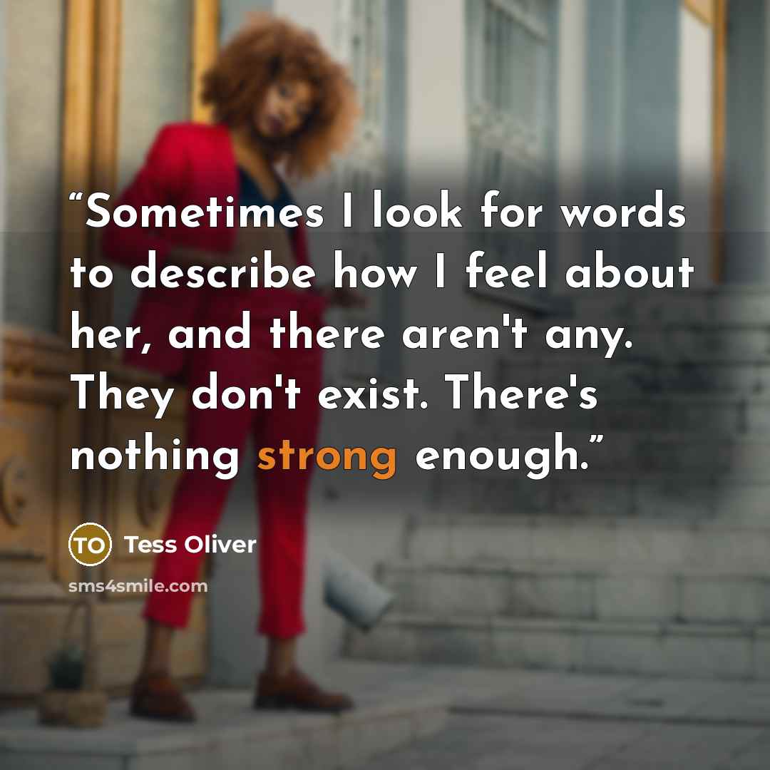 “Sometimes I look for words to describe how I feel about her, and there aren't any. They don't exist. There's nothing strong enough.” quote by Tess Oliver