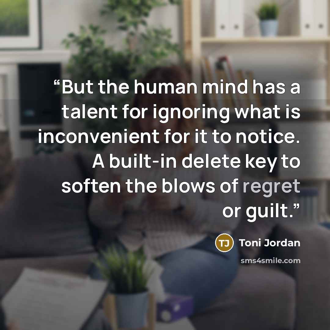 “But the human mind has a talent for ignoring what is inconvenient for it to notice. A built-in delete key to soften the blows of regret or guilt.” quote by Toni Jordan