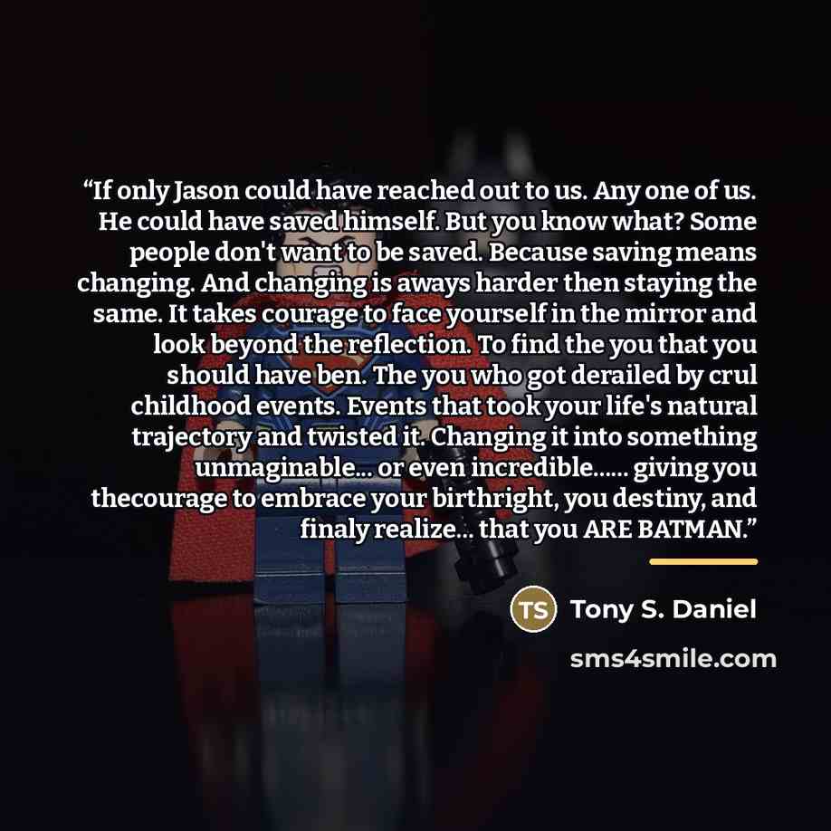 “If only Jason could have reached out to us. Any one of us. He could have saved himself. But you know what? Some people don't want to be saved. Because saving means changing. And changing is aways harder then staying the same. It takes courage to face yourself in the mirror and look beyond the…” quote by Anonymous