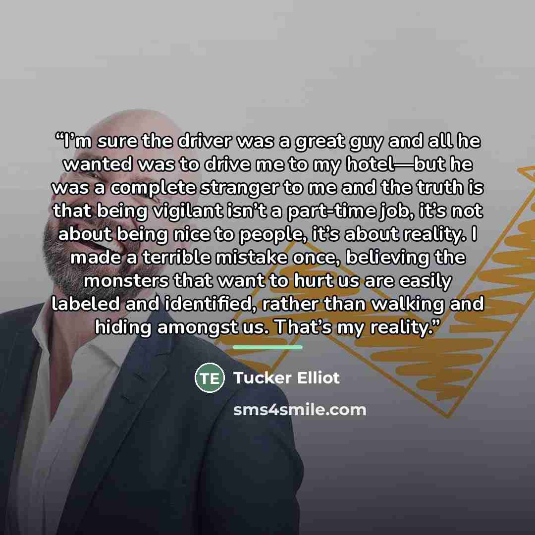 “I’m sure the driver was a great guy and all he wanted was to drive me to my hotel—but he was a complete stranger to me and the truth is that being vigilant isn’t a part-time job, it’s not about being nice to people, it’s about reality. I made a terrible mistake once, believing the monsters that…” quote by Tucker Elliot