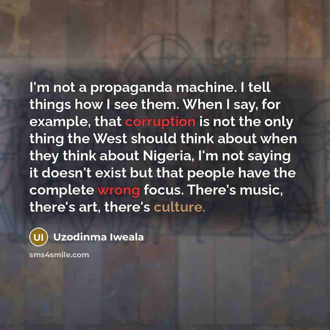 “I'm not a propaganda machine. I tell things how I see them. When I say, for example, that corruption is not the only thing the West should think about when they think about Nigeria, I'm not saying it doesn't exist but that people have the complete wrong focus. There's music, there's art, there's…” quote by Uzodinma Iweala