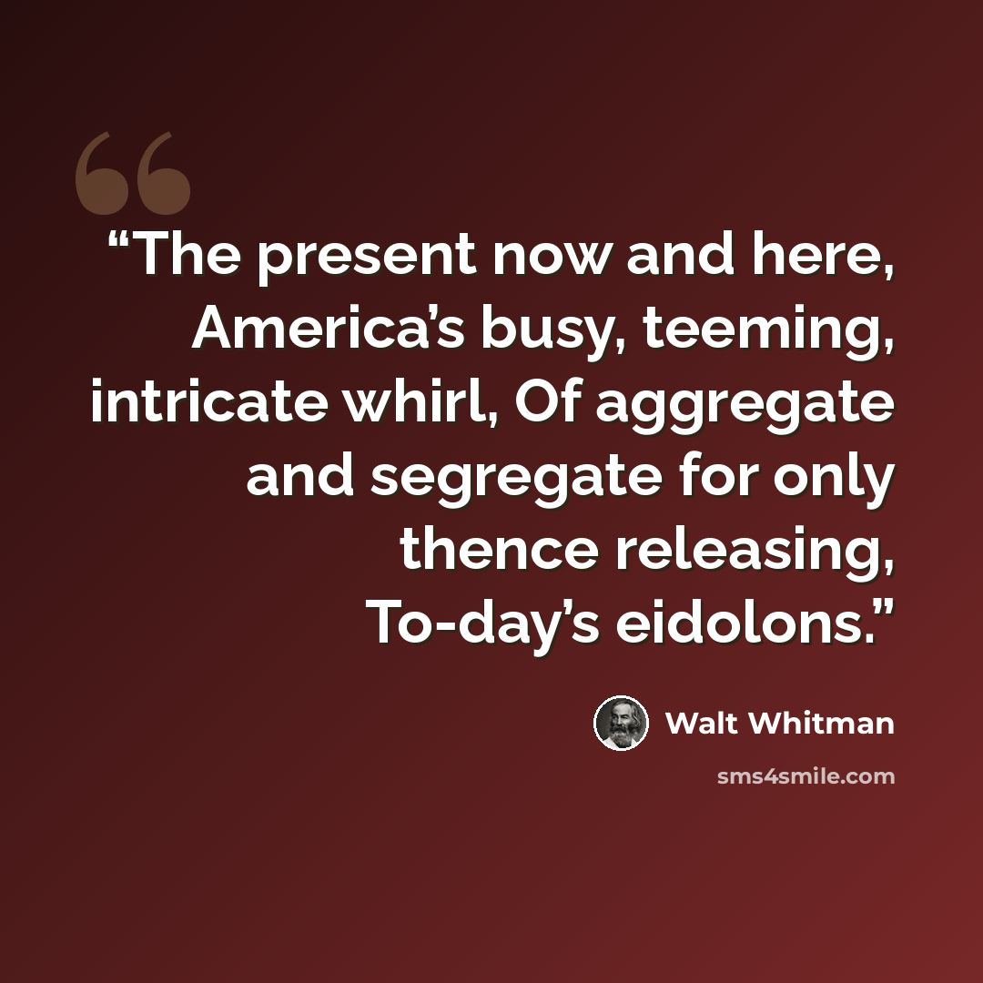 “The present now and here, America’s busy, teeming, intricate whirl, Of aggregate and segregate for only thence releasing, To-day’s eidolons.” quote by Walt Whitman
