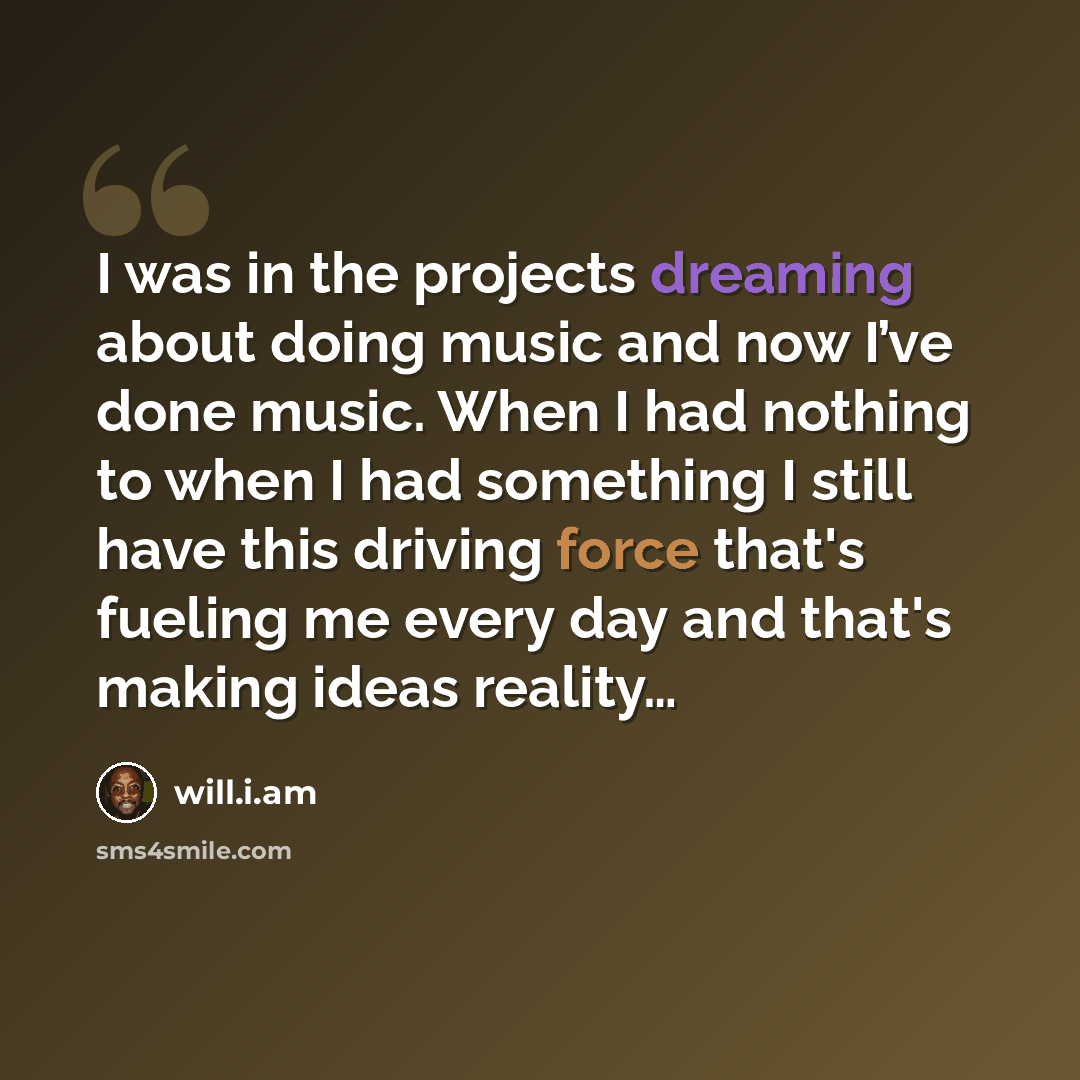 “I was in the projects dreaming about doing music and now I’ve done music. When I had nothing to when I had something I still have this driving force that's fueling me every day and that's making ideas reality…” quote by will.i.am