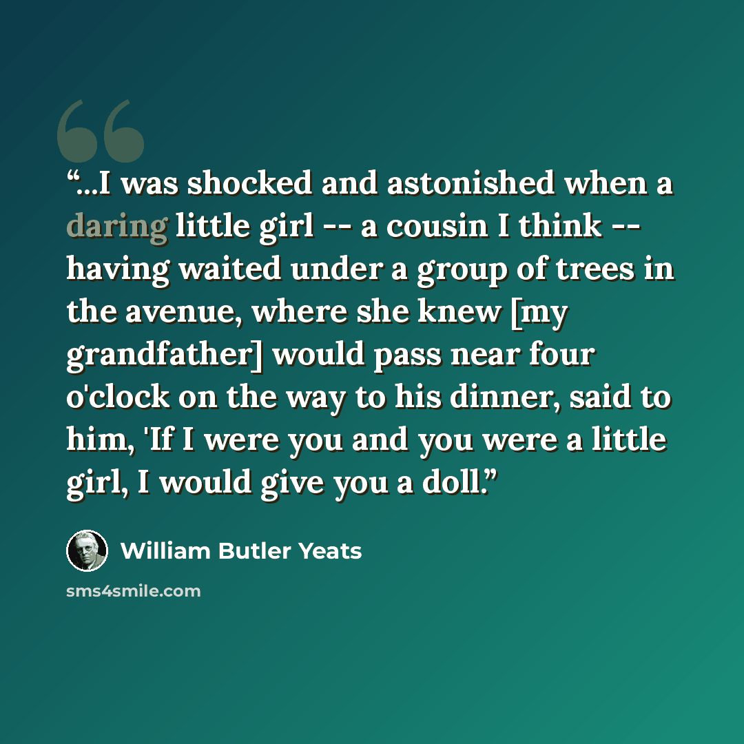 “...I was shocked and astonished when a daring little girl -- a cousin I think -- having waited under a group of trees in the avenue, where she knew [my grandfather] would pass near four o'clock on the way to his dinner, said to him, 'If I were you and you were a little girl, I would give you a doll.” quote by William Butler Yeats