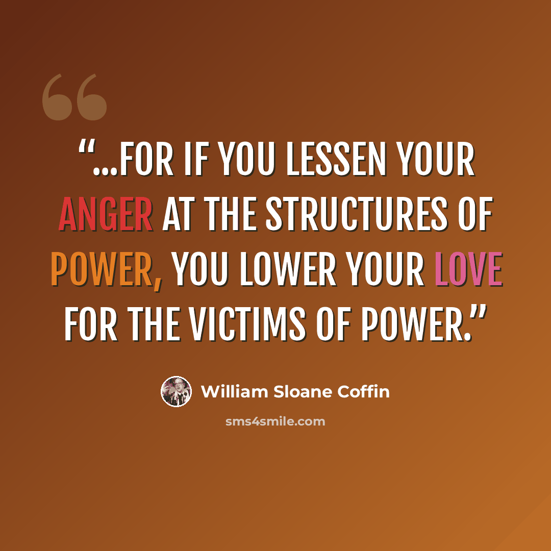 “...for if you lessen your anger at the structures of power, you lower your love for the victims of power.” quote by William Sloane Coffin