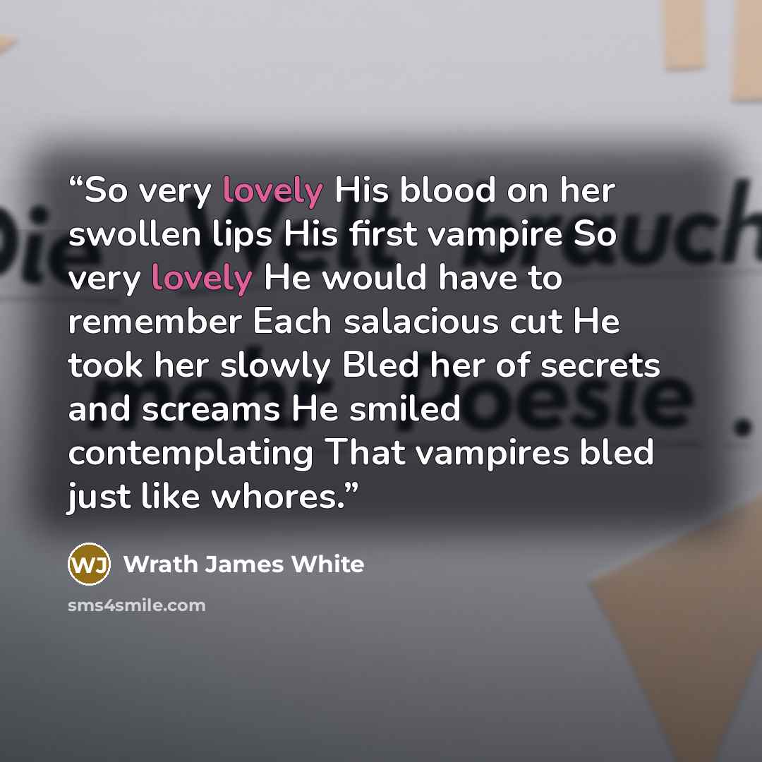 “So very lovely His blood on her swollen lips His first vampire So very lovely He would have to remember Each salacious cut He took her slowly Bled her of secrets and screams He smiled contemplating That vampires bled just like whores.” quote by Wrath James White