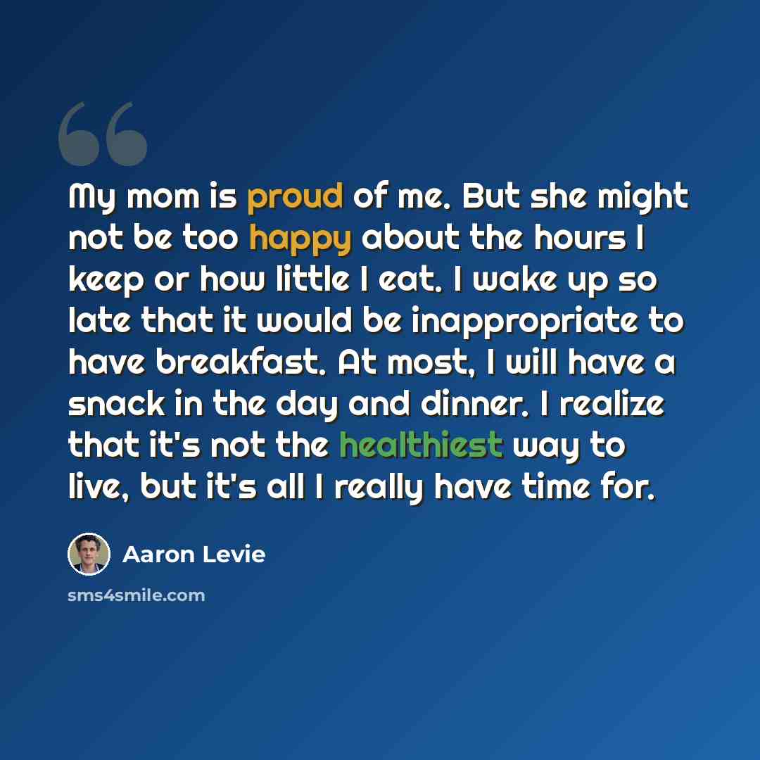 “My mom is proud of me. But she might not be too happy about the hours I keep or how little I eat. I wake up so late that it would be inappropriate to have breakfast. At most, I will have a snack in the day and dinner. I realize that it's not the healthiest way to live, but it's all I really have…” quote by Aaron Levie