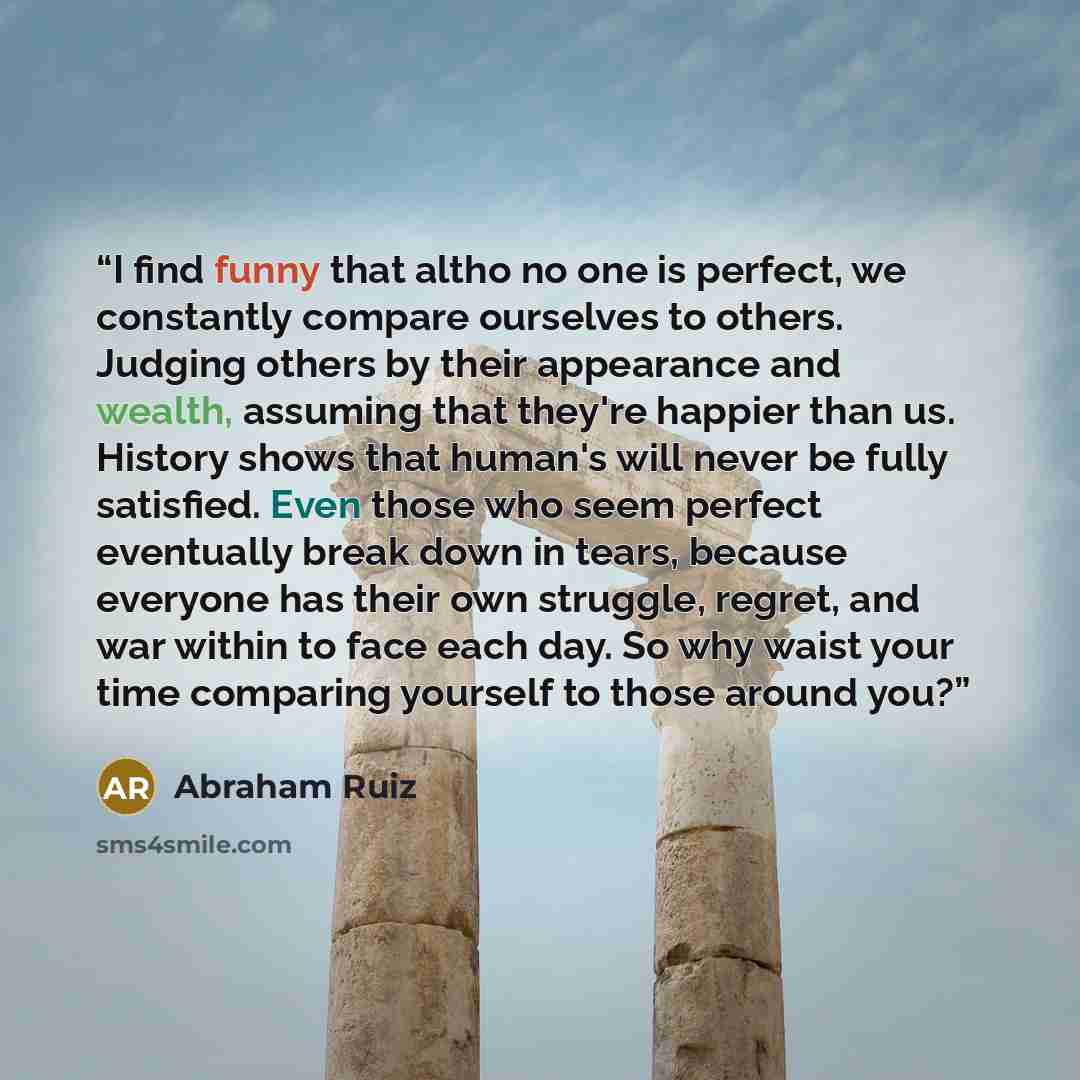 “I find funny that altho no one is perfect, we constantly compare ourselves to others. Judging others by their appearance and wealth, assuming that they're happier than us. History shows that human's will never be fully satisfied. Even those who seem perfect eventually break down in tears, because…” quote by Abraham Ruiz