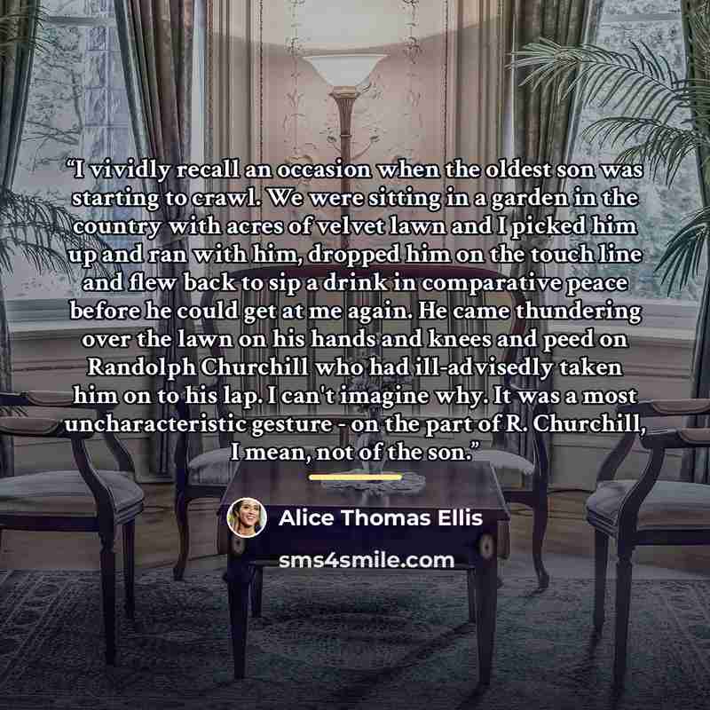 “I vividly recall an occasion when the oldest son was starting to crawl. We were sitting in a garden in the country with acres of velvet lawn and I picked him up and ran with him, dropped him on the touch line and flew back to sip a drink in comparative peace before he could get at me again. He…” quote by Alice Thomas Ellis