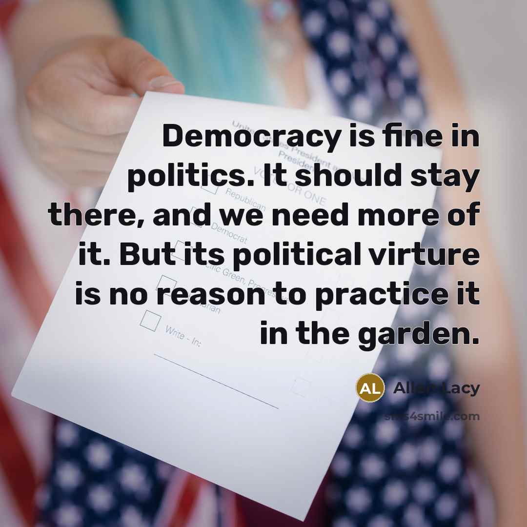 “Democracy is fine in politics. It should stay there, and we need more of it. But its political virture is no reason to practice it in the garden.” quote by Allen Lacy