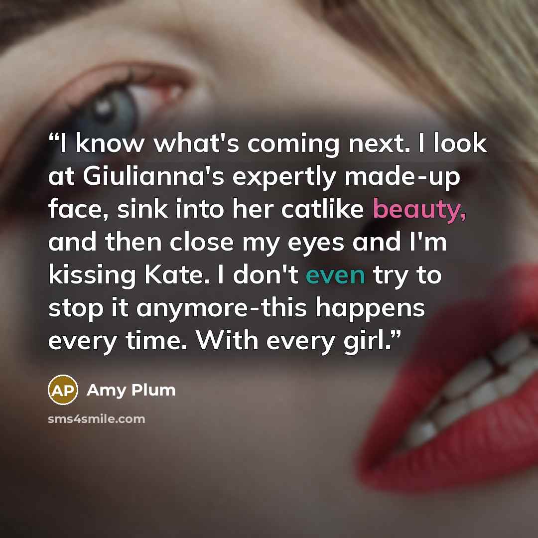 “I know what's coming next. I look at Giulianna's expertly made-up face, sink into her catlike beauty, and then close my eyes and I'm kissing Kate. I don't even try to stop it anymore-this happens every time. With every girl.” quote by Amy Plum