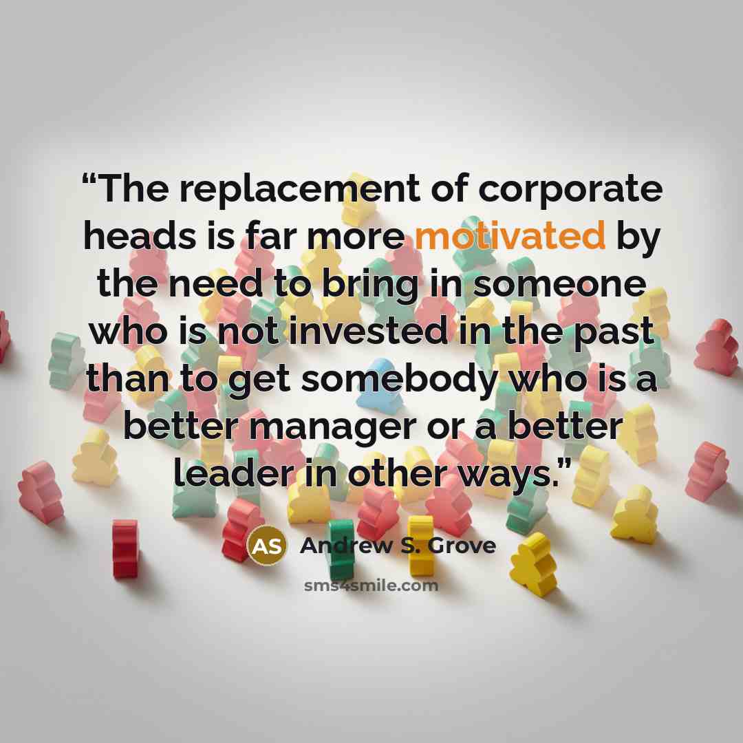 “The replacement of corporate heads is far more motivated by the need to bring in someone who is not invested in the past than to get somebody who is a better manager or a better leader in other ways.” quote by Andrew S. Grove