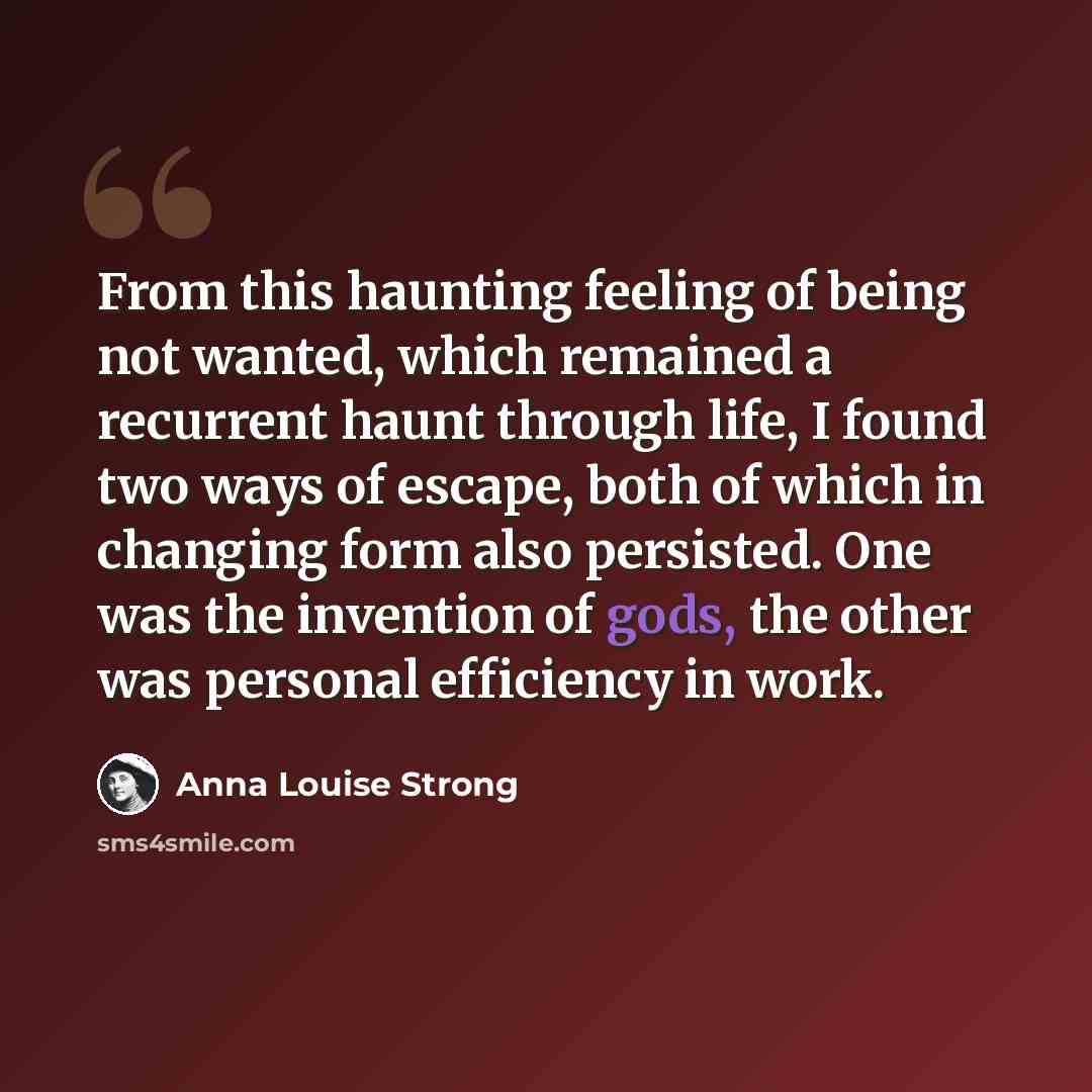 “From this haunting feeling of being not wanted, which remained a recurrent haunt through life, I found two ways of escape, both of which in changing form also persisted. One was the invention of gods, the other was personal efficiency in work.” quote by Anna Louise Strong