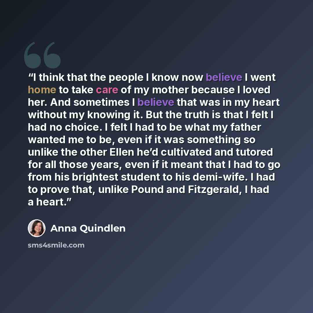 “I think that the people I know now believe I went home to take care of my mother because I loved her. And sometimes I believe that was in my heart without my knowing it. But the truth is that I felt I had no choice. I felt I had to be what my father wanted me to be, even if it was something so…” quote by Anna Quindlen