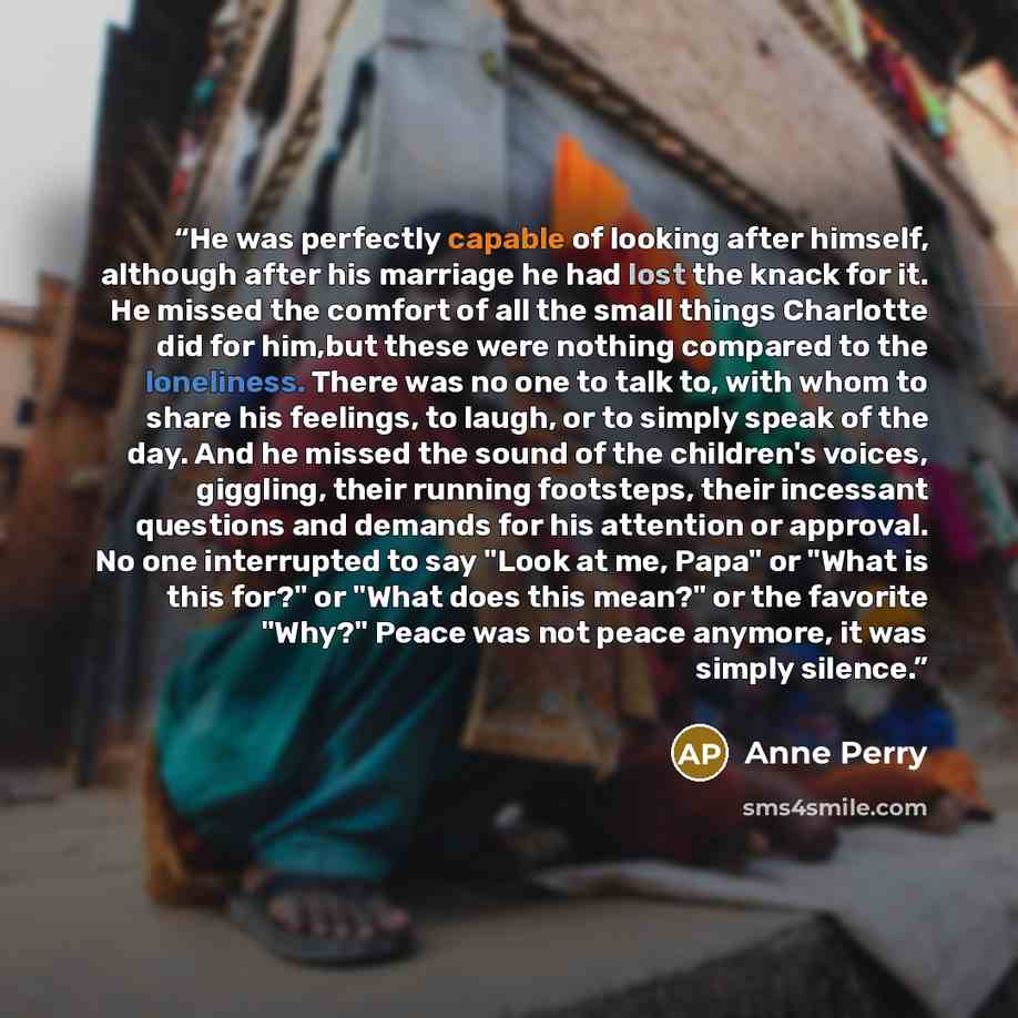 “He was perfectly capable of looking after himself, although after his marriage he had lost the knack for it. He missed the comfort of all the small things Charlotte did for him,but these were nothing compared to the loneliness. There was no one to talk to, with whom to share his feelings, to…” quote by Anne Perry