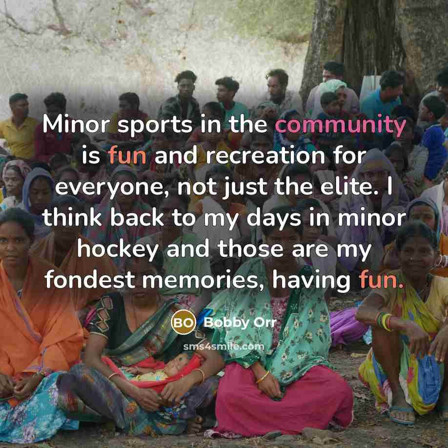 “Minor sports in the community is fun and recreation for everyone, not just the elite. I think back to my days in minor hockey and those are my fondest memories, having fun.” quote by Bobby Orr
