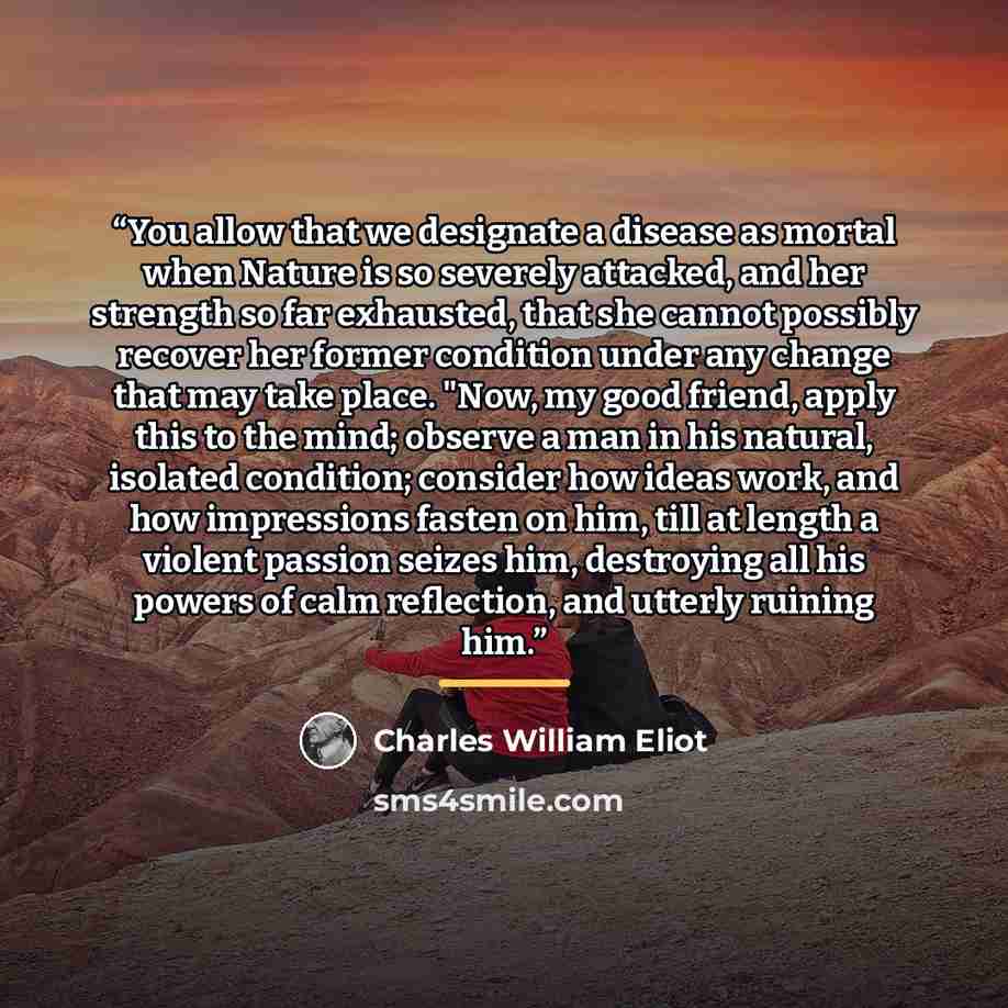 “You allow that we designate a disease as mortal when Nature is so severely attacked, and her strength so far exhausted, that she cannot possibly recover her former condition under any change that may take place. "Now, my good friend, apply this to the mind; observe a man in his natural, isolated…” quote by Charles William Eliot