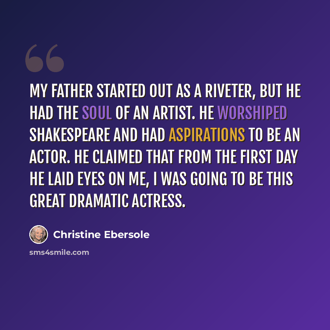 “My father started out as a riveter, but he had the soul of an artist. He worshiped Shakespeare and had aspirations to be an actor. He claimed that from the first day he laid eyes on me, I was going to be this great dramatic actress.” quote by Christine Ebersole