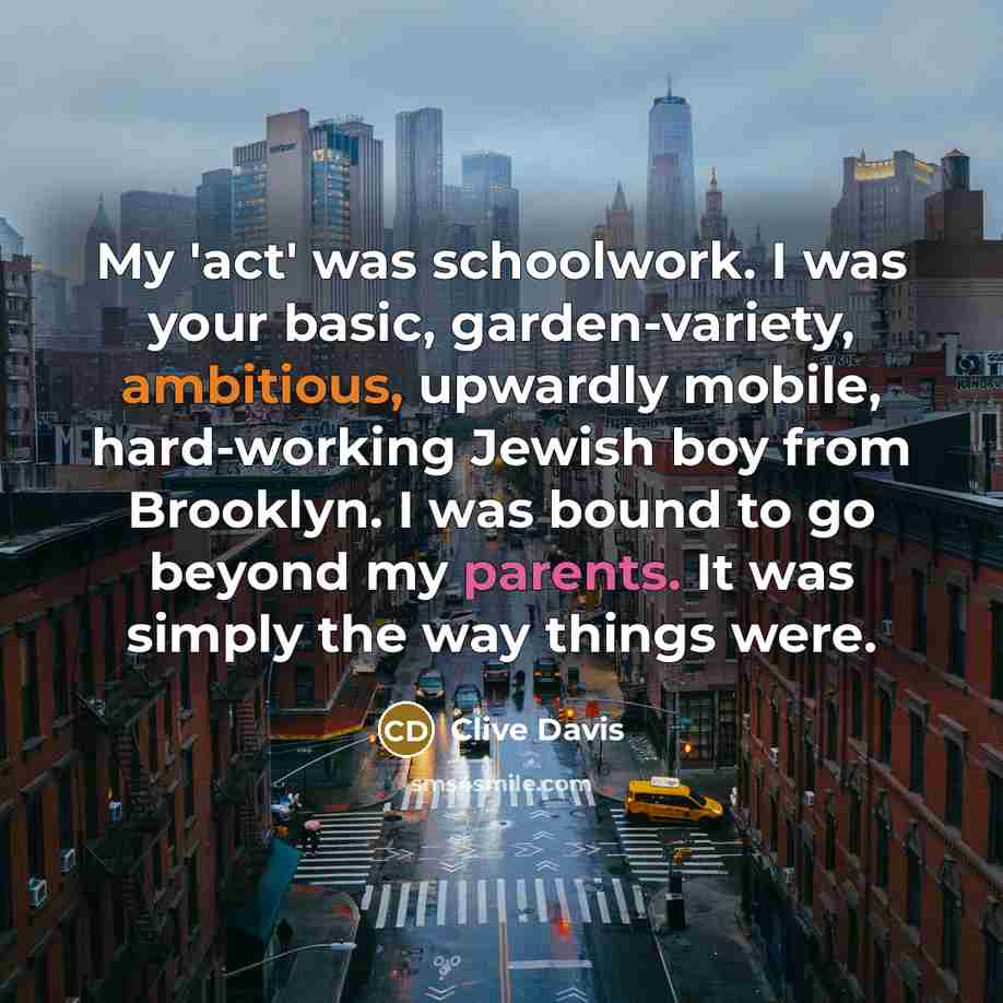 “My 'act' was schoolwork. I was your basic, garden-variety, ambitious, upwardly mobile, hard-working Jewish boy from Brooklyn. I was bound to go beyond my parents. It was simply the way things were.” quote by Clive Davis