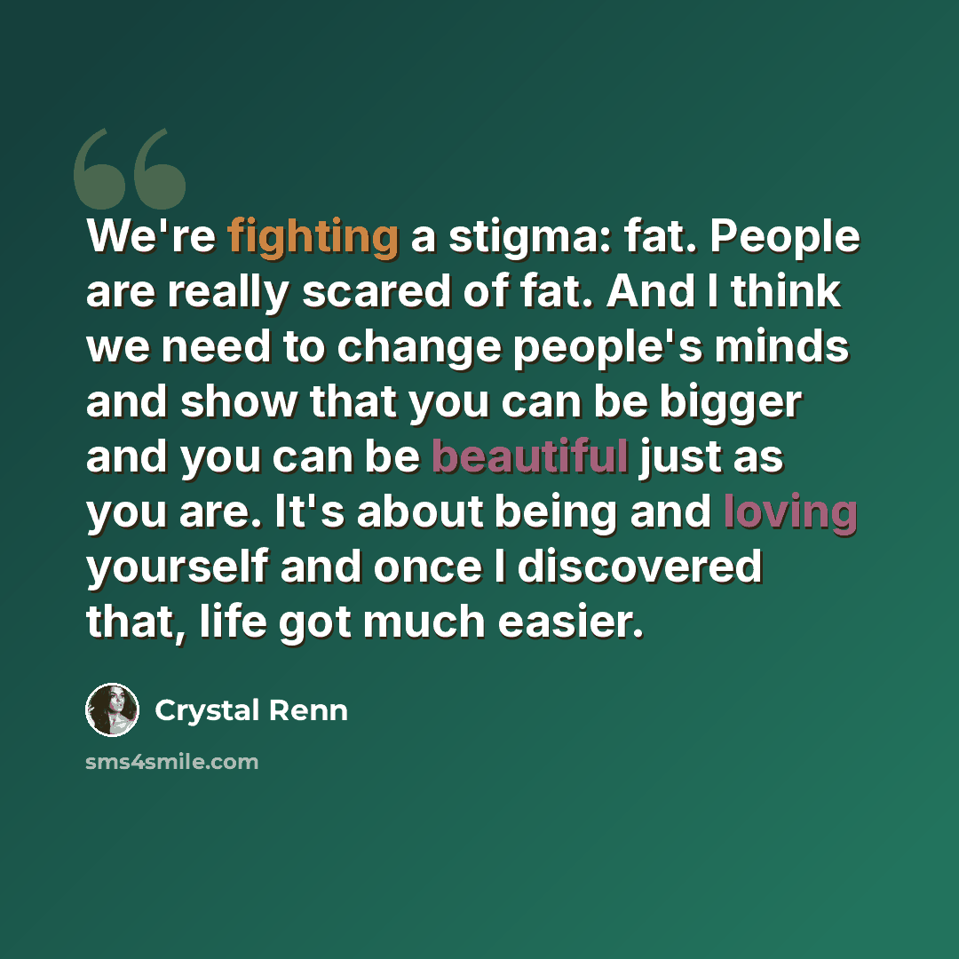 “We're fighting a stigma: fat. People are really scared of fat. And I think we need to change people's minds and show that you can be bigger and you can be beautiful just as you are. It's about being and loving yourself and once I discovered that, life got much easier.” quote by Crystal Renn