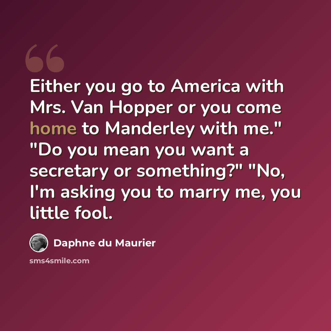 “Either you go to America with Mrs. Van Hopper or you come home to Manderley with me." "Do you mean you want a secretary or something?" "No, I'm asking you to marry me, you little fool.” quote by Daphne du Maurier