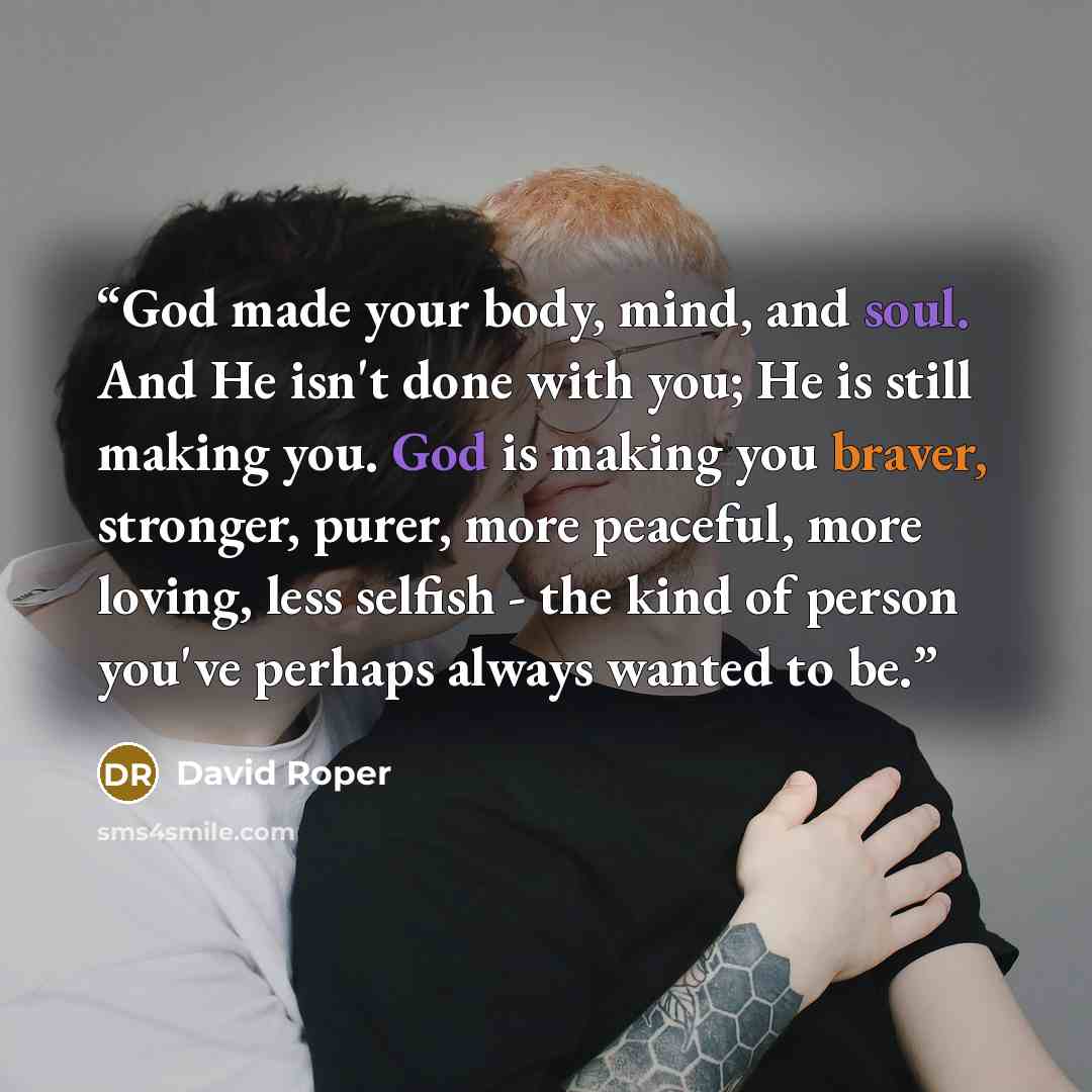 “God made your body, mind, and soul. And He isn't done with you; He is still making you. God is making you braver, stronger, purer, more peaceful, more loving, less selfish - the kind of person you've perhaps always wanted to be.” quote by David Roper