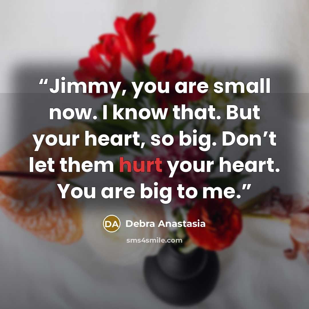 “Jimmy, you are small now. I know that. But your heart, so big. Don’t let them hurt your heart. You are big to me.” quote by Debra Anastasia