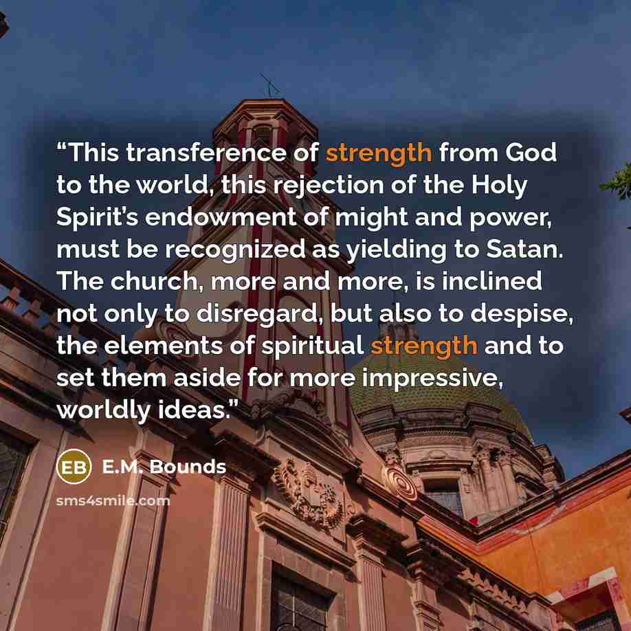 “This transference of strength from God to the world, this rejection of the Holy Spirit’s endowment of might and power, must be recognized as yielding to Satan. The church, more and more, is inclined not only to disregard, but also to despise, the elements of spiritual strength and to set them…” quote by E.M. Bounds