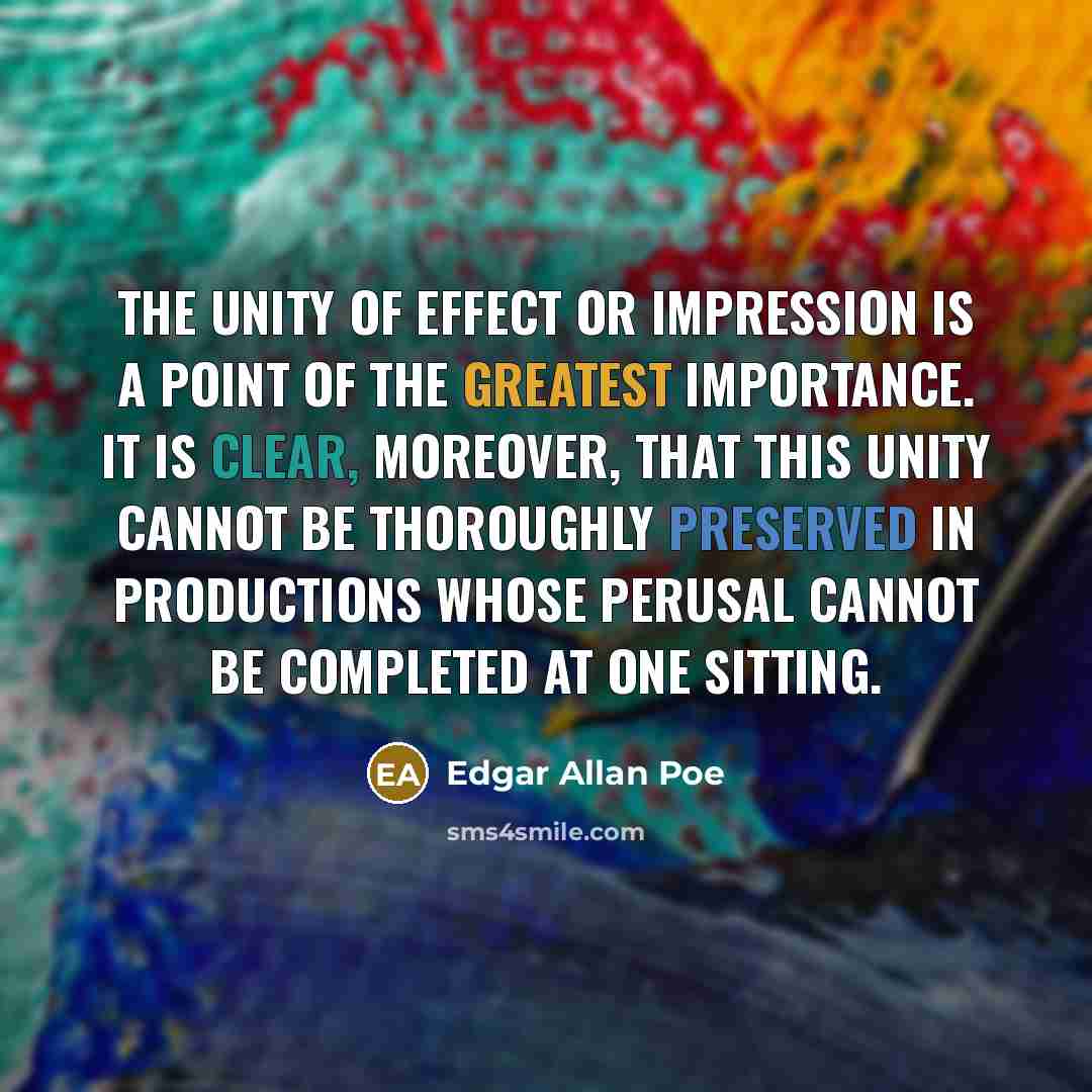 “The unity of effect or impression is a point of the greatest importance. It is clear, moreover, that this unity cannot be thoroughly preserved in productions whose perusal cannot be completed at one sitting.” quote by Edgar Allan Poe