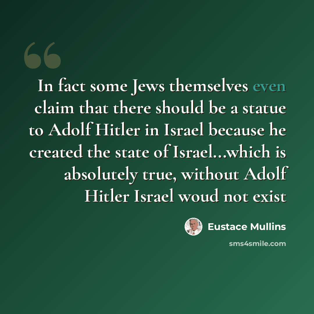 “In fact some Jews themselves even claim that there should be a statue to Adolf Hitler in Israel because he created the state of Israel...which is absolutely true, without Adolf Hitler Israel woud not exist” quote by Eustace Mullins