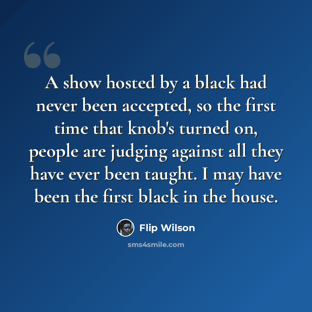 “A show hosted by a black had never been accepted, so the first time that knob's turned on, people are judging against all they have ever been taught. I may have been the first black in the house.” quote by Flip Wilson