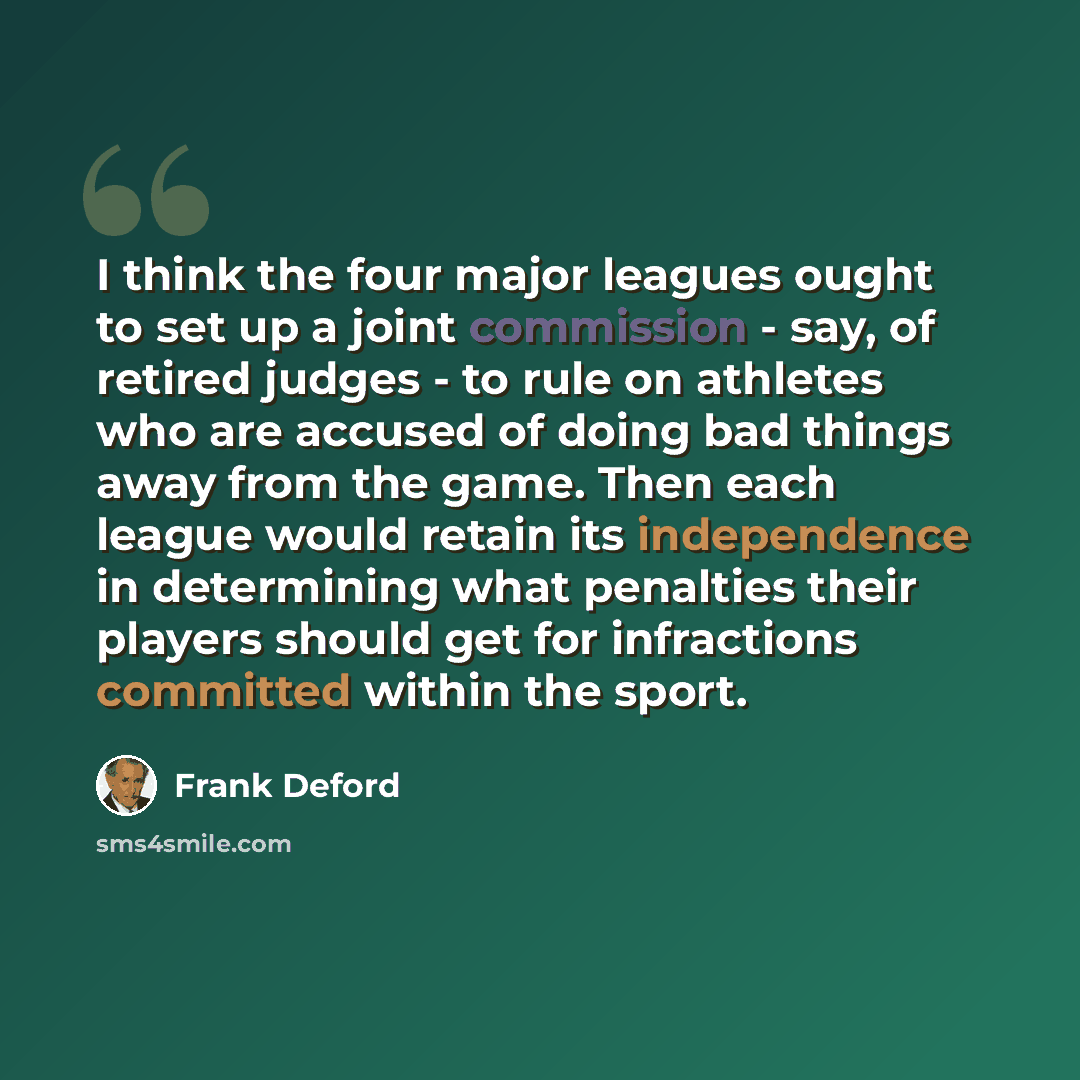 “I think the four major leagues ought to set up a joint commission - say, of retired judges - to rule on athletes who are accused of doing bad things away from the game. Then each league would retain its independence in determining what penalties their players should get for infractions committed…” quote by Frank Deford